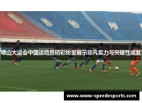 喀山大运会中国运动员精彩纷呈展示非凡实力与突破性成就