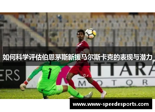 如何科学评估伯恩茅斯新援马尔斯卡克的表现与潜力