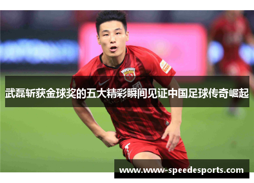 武磊斩获金球奖的五大精彩瞬间见证中国足球传奇崛起