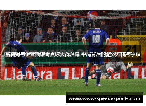 富勒姆与伊普斯维奇点球大战落幕 平局背后的激烈对抗与争议