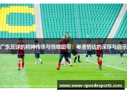 广东足球的精神传承与情感纽带：粤港情结的深厚与启示