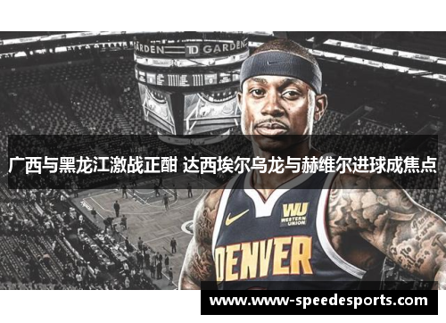 广西与黑龙江激战正酣 达西埃尔乌龙与赫维尔进球成焦点