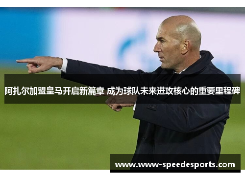 阿扎尔加盟皇马开启新篇章 成为球队未来进攻核心的重要里程碑