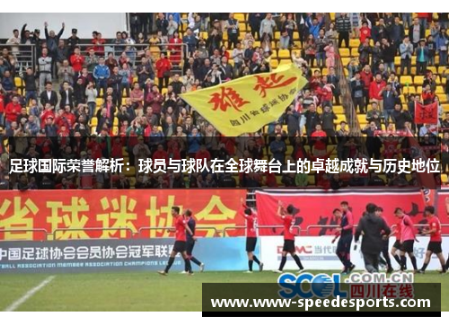 足球国际荣誉解析：球员与球队在全球舞台上的卓越成就与历史地位