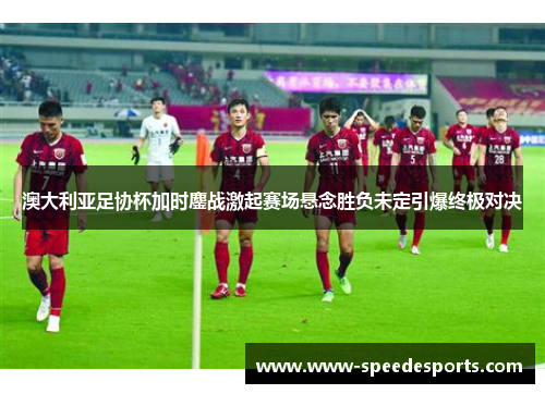 澳大利亚足协杯加时鏖战激起赛场悬念胜负未定引爆终极对决 澳大利亚足协杯加时鏖战激起赛场悬念胜负未定引爆终极对决