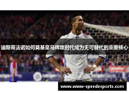 迪斯蒂法诺如何奠基皇马辉煌时代成为无可替代的重要核心 迪斯蒂法诺如何奠基皇马辉煌时代成为无可替代的重要核心